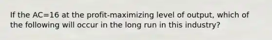 If the AC=16 at the profit-maximizing level of output, which of the following will occur in the long run in this industry?