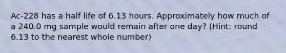 Ac-228 has a half life of 6.13 hours. Approximately how much of a 240.0 mg sample would remain after one day? (Hint: round 6.13 to the nearest whole number)