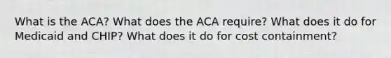 What is the ACA? What does the ACA require? What does it do for Medicaid and CHIP? What does it do for cost containment?