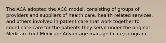 The ACA adopted the ACO model, consisting of groups of providers and suppliers of health care, health-related services, and others involved in patient care that work together to coordinate care for the patients they serve under the original Medicare (not Medicare Advantage managed care) program