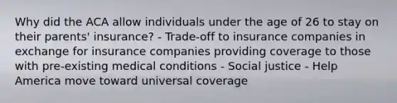 Why did the ACA allow individuals under the age of 26 to stay on their parents' insurance? - Trade-off to insurance companies in exchange for insurance companies providing coverage to those with pre-existing medical conditions - Social justice - Help America move toward universal coverage