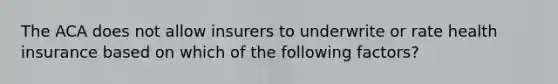 The ACA does not allow insurers to underwrite or rate health insurance based on which of the following factors?