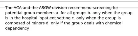 The ACA and the ASGW division recommend screening for potential group members a. for all groups b. only when the group is in the hospital inpatient setting c. only when the group is composed of minors d. only if the group deals with chemical dependency