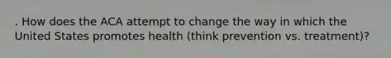 . How does the ACA attempt to change the way in which the United States promotes health (think prevention vs. treatment)?