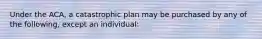 Under the ACA, a catastrophic plan may be purchased by any of the following, except an individual: