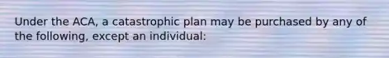 Under the ACA, a catastrophic plan may be purchased by any of the following, except an individual: