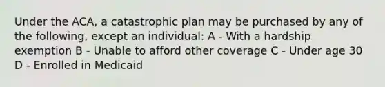 Under the ACA, a catastrophic plan may be purchased by any of the following, except an individual: A - With a hardship exemption B - Unable to afford other coverage C - Under age 30 D - Enrolled in Medicaid