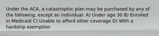 Under the ACA, a catastrophic plan may be purchased by any of the following, except an individual: A) Under age 30 B) Enrolled in Medicaid C) Unable to afford other coverage D) With a hardship exemption