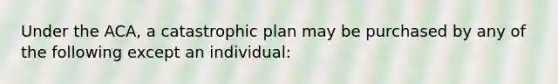 Under the ACA, a catastrophic plan may be purchased by any of the following except an individual: