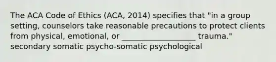 The ACA Code of Ethics (ACA, 2014) specifies that "in a group setting, counselors take reasonable precautions to protect clients from physical, emotional, or ___________________ trauma." secondary somatic psycho-somatic psychological