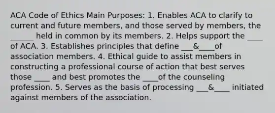 ACA Code of Ethics Main Purposes: 1. Enables ACA to clarify to current and future members, and those served by members, the ______ held in common by its members. 2. Helps support the ____ of ACA. 3. Establishes principles that define ___&____of association members. 4. Ethical guide to assist members in constructing a professional course of action that best serves those ____ and best promotes the ____of the counseling profession. 5. Serves as the basis of processing ___&____ initiated against members of the association.