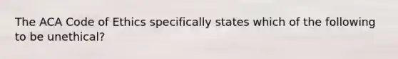 The ACA Code of Ethics specifically states which of the following to be unethical?