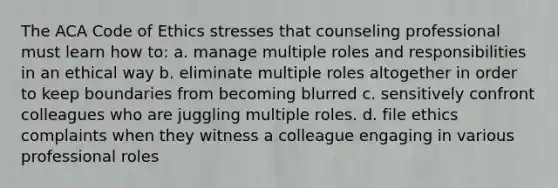 The ACA Code of Ethics stresses that counseling professional must learn how to: a. manage multiple roles and responsibilities in an ethical way b. eliminate multiple roles altogether in order to keep boundaries from becoming blurred c. sensitively confront colleagues who are juggling multiple roles. d. file ethics complaints when they witness a colleague engaging in various professional roles