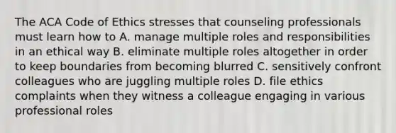 The ACA Code of Ethics stresses that counseling professionals must learn how to A. manage multiple roles and responsibilities in an ethical way B. eliminate multiple roles altogether in order to keep boundaries from becoming blurred C. sensitively confront colleagues who are juggling multiple roles D. file ethics complaints when they witness a colleague engaging in various professional roles