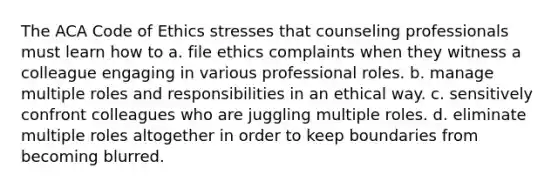 The ACA Code of Ethics stresses that counseling professionals must learn how to a. file ethics complaints when they witness a colleague engaging in various professional roles. b. manage multiple roles and responsibilities in an ethical way. c. sensitively confront colleagues who are juggling multiple roles. d. eliminate multiple roles altogether in order to keep boundaries from becoming blurred.