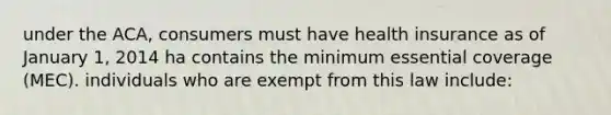 under the ACA, consumers must have health insurance as of January 1, 2014 ha contains the minimum essential coverage (MEC). individuals who are exempt from this law include: