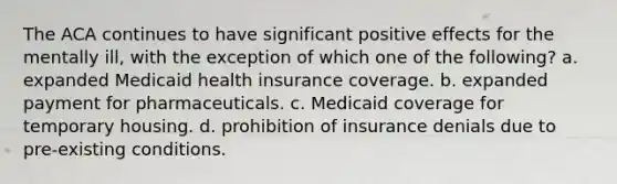 The ACA continues to have significant positive effects for the mentally ill, with the exception of which one of the following? a. expanded Medicaid health insurance coverage. b. expanded payment for pharmaceuticals. c. Medicaid coverage for temporary housing. d. prohibition of insurance denials due to pre-existing conditions.