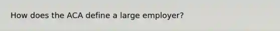 How does the ACA define a large employer?