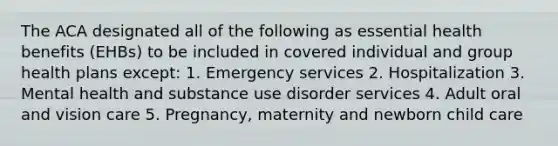 The ACA designated all of the following as essential health benefits (EHBs) to be included in covered individual and group health plans except: 1. Emergency services 2. Hospitalization 3. Mental health and substance use disorder services 4. Adult oral and vision care 5. Pregnancy, maternity and newborn child care