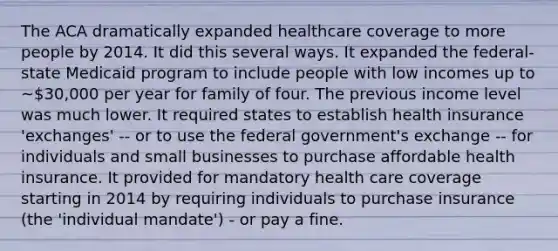 The ACA dramatically expanded healthcare coverage to more people by 2014. It did this several ways. It expanded the federal-state Medicaid program to include people with low incomes up to ~30,000 per year for family of four. The previous income level was much lower. It required states to establish health insurance 'exchanges' -- or to use the federal government's exchange -- for individuals and small businesses to purchase affordable health insurance. It provided for mandatory health care coverage starting in 2014 by requiring individuals to purchase insurance (the 'individual mandate') - or pay a fine.