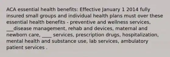 ACA essential health benefits: Effective January 1 2014 fully insured small groups and individual health plans must over these essential health benefits - preventive and wellness services, ___disease management, rehab and devices, maternal and newborn care, ____ services, prescription drugs, hospitalization, mental health and substance use, lab services, ambulatory patient services .