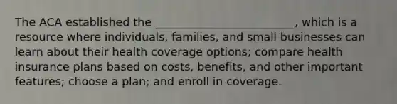 The ACA established the _________________________, which is a resource where individuals, families, and small businesses can learn about their health coverage options; compare health insurance plans based on costs, benefits, and other important features; choose a plan; and enroll in coverage.