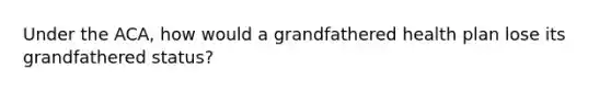 Under the ACA, how would a grandfathered health plan lose its grandfathered status?