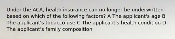 Under the ACA, health insurance can no longer be underwritten based on which of the following factors? A The applicant's age B The applicant's tobacco use C The applicant's health condition D The applicant's family composition