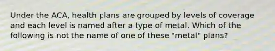 Under the ACA, health plans are grouped by levels of coverage and each level is named after a type of metal. Which of the following is not the name of one of these "metal" plans?