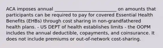 ACA imposes annual ___________________________ on amounts that participants can be required to pay for covered Essential Health Benefits (EHBs) through cost sharing in non-grandfathered health plans. - US DEPT of health establishes limits - the OOPM includes the annual deductible, copayments, and coinsurance. It does not include premiums or out-of-network cost-sharing.