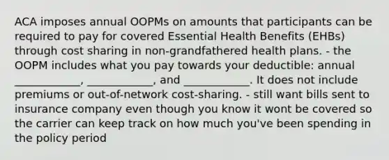 ACA imposes annual OOPMs on amounts that participants can be required to pay for covered Essential Health Benefits (EHBs) through cost sharing in non-grandfathered health plans. - the OOPM includes what you pay towards your deductible: annual ____________, ____________, and ____________. It does not include premiums or out-of-network cost-sharing. - still want bills sent to insurance company even though you know it wont be covered so the carrier can keep track on how much you've been spending in the policy period