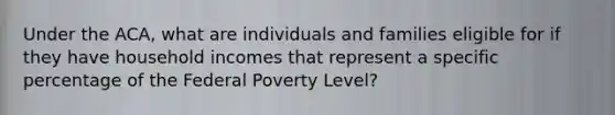 Under the ACA, what are individuals and families eligible for if they have household incomes that represent a specific percentage of the Federal Poverty Level?