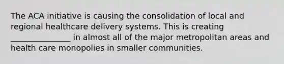 The ACA initiative is causing the consolidation of local and regional healthcare delivery systems. This is creating _______________ in almost all of the major metropolitan areas and health care monopolies in smaller communities.