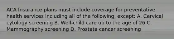 ACA Insurance plans must include coverage for preventative health services including all of the following, except: A. Cervical cytology screening B. Well-child care up to the age of 26 C. Mammography screening D. Prostate cancer screening