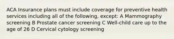 ACA Insurance plans must include coverage for preventive health services including all of the following, except: A Mammography screening B Prostate cancer screening C Well-child care up to the age of 26 D Cervical cytology screening