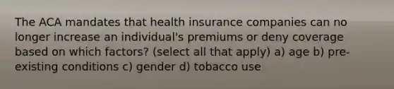 The ACA mandates that health insurance companies can no longer increase an individual's premiums or deny coverage based on which factors? (select all that apply) a) age b) pre-existing conditions c) gender d) tobacco use