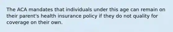 The ACA mandates that individuals under this age can remain on their parent's health insurance policy if they do not quality for coverage on their own.