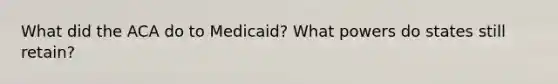 What did the ACA do to Medicaid? What powers do states still retain?