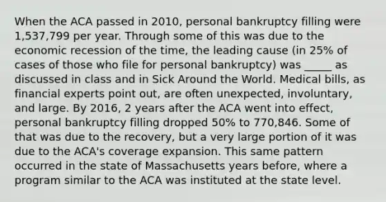 When the ACA passed in 2010, personal bankruptcy filling were 1,537,799 per year. Through some of this was due to the economic recession of the time, the leading cause (in 25% of cases of those who file for personal bankruptcy) was _____ as discussed in class and in Sick Around the World. Medical bills, as financial experts point out, are often unexpected, involuntary, and large. By 2016, 2 years after the ACA went into effect, personal bankruptcy filling dropped 50% to 770,846. Some of that was due to the recovery, but a very large portion of it was due to the ACA's coverage expansion. This same pattern occurred in the state of Massachusetts years before, where a program similar to the ACA was instituted at the state level.