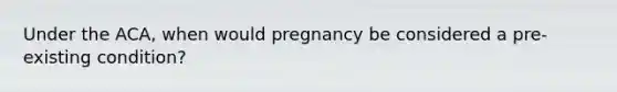 Under the ACA, when would pregnancy be considered a pre-existing condition?