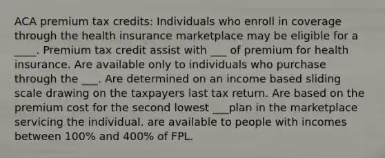 ACA premium tax credits: Individuals who enroll in coverage through the health insurance marketplace may be eligible for a ____. Premium tax credit assist with ___ of premium for health insurance. Are available only to individuals who purchase through the ___. Are determined on an income based sliding scale drawing on the taxpayers last tax return. Are based on the premium cost for the second lowest ___plan in the marketplace servicing the individual. are available to people with incomes between 100% and 400% of FPL.