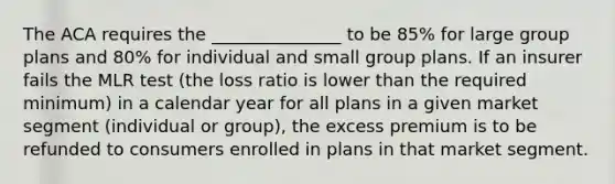 The ACA requires the _______________ to be 85% for large group plans and 80% for individual and small group plans. If an insurer fails the MLR test (the loss ratio is lower than the required minimum) in a calendar year for all plans in a given market segment (individual or group), the excess premium is to be refunded to consumers enrolled in plans in that market segment.