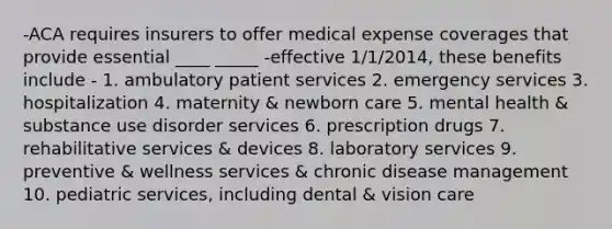 -ACA requires insurers to offer medical expense coverages that provide essential ____ _____ -effective 1/1/2014, these benefits include - 1. ambulatory patient services 2. emergency services 3. hospitalization 4. maternity & newborn care 5. mental health & substance use disorder services 6. prescription drugs 7. rehabilitative services & devices 8. laboratory services 9. preventive & wellness services & chronic disease management 10. pediatric services, including dental & vision care