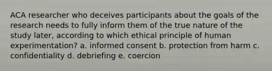 ACA researcher who deceives participants about the goals of the research needs to fully inform them of the true nature of the study later, according to which ethical principle of human experimentation? a. informed consent b. protection from harm c. confidentiality d. debriefing e. coercion