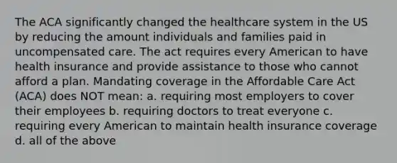 The ACA significantly changed the healthcare system in the US by reducing the amount individuals and families paid in uncompensated care. The act requires every American to have health insurance and provide assistance to those who cannot afford a plan. Mandating coverage in the Affordable Care Act (ACA) does NOT mean: a. requiring most employers to cover their employees b. requiring doctors to treat everyone c. requiring every American to maintain health insurance coverage d. all of the above