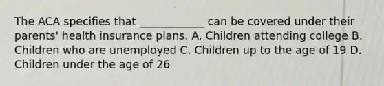 The ACA specifies that ____________ can be covered under their parents' health insurance plans. A. Children attending college B. Children who are unemployed C. Children up to the age of 19 D. Children under the age of 26