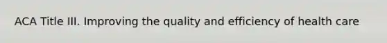 ACA Title III. Improving the quality and efficiency of health care