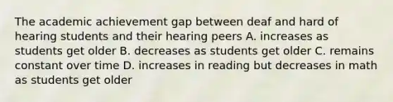 The academic achievement gap between deaf and hard of hearing students and their hearing peers A. increases as students get older B. decreases as students get older C. remains constant over time D. increases in reading but decreases in math as students get older