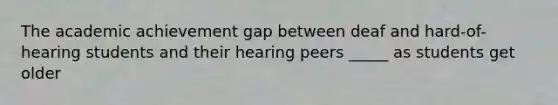 The academic achievement gap between deaf and hard-of-hearing students and their hearing peers _____ as students get older