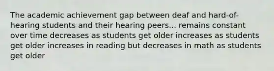 The academic achievement gap between deaf and hard-of-hearing students and their hearing peers... remains constant over time decreases as students get older increases as students get older increases in reading but decreases in math as students get older